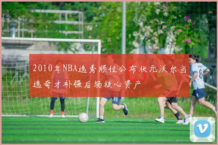 2010年NBA选秀顺位公布状元沃尔当选奇才补强后场核心资产
