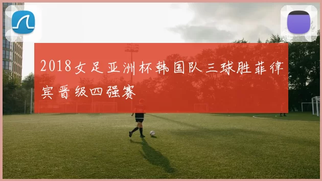 2018女足亚洲杯韩国队三球胜菲律宾晋级四强赛