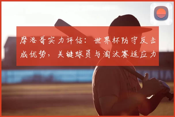 摩洛哥实力评估：世界杯防守反击成优势，关键球员与淘汰赛适应力分析