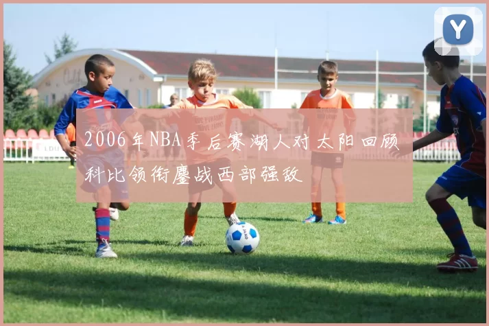 2006年NBA季后赛湖人对太阳回顾 科比领衔鏖战西部强敌