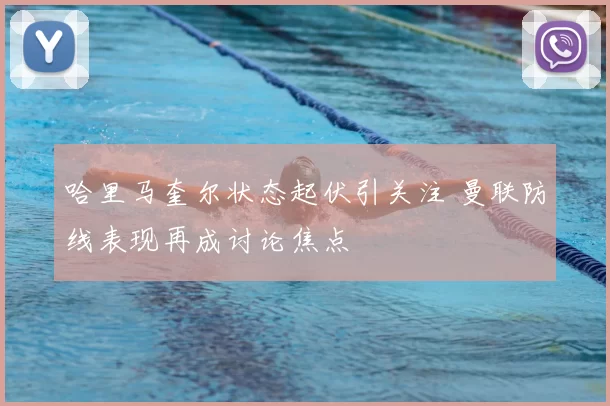 哈里马奎尔状态起伏引关注 曼联防线表现再成讨论焦点