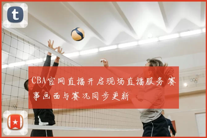 CBA官网直播开启现场直播服务 赛事画面与赛况同步更新