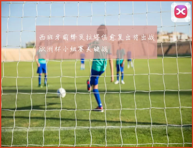 西班牙前锋莫拉塔伤愈复出将出战欧洲杯小组赛关键战