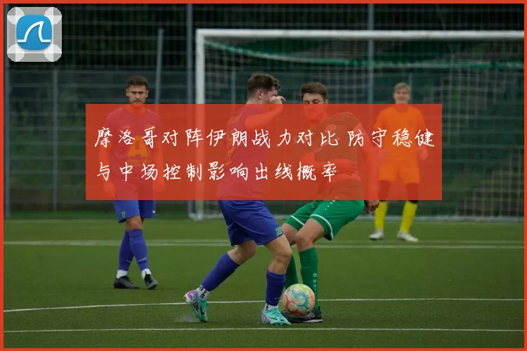 摩洛哥对阵伊朗战力对比 防守稳健与中场控制影响出线概率