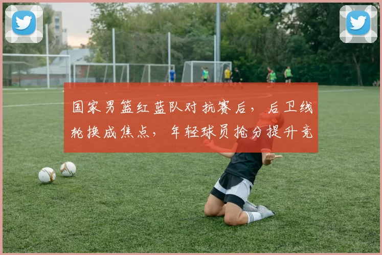 国家男篮红蓝队对抗赛后,后卫线轮换成焦点,年轻球员抢分提升竞争力