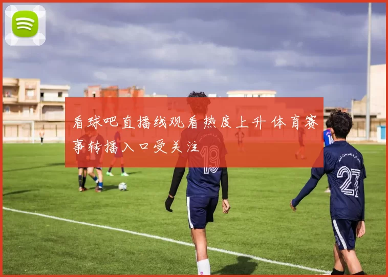 看球吧直播线观看热度上升 体育赛事转播入口受关注