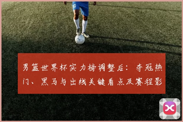 男篮世界杯实力榜调整后:夺冠热门、黑马与出线关键看点及赛程影响