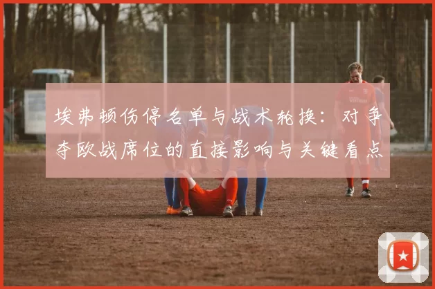 埃弗顿伤停名单与战术轮换：对争夺欧战席位的直接影响与关键看点