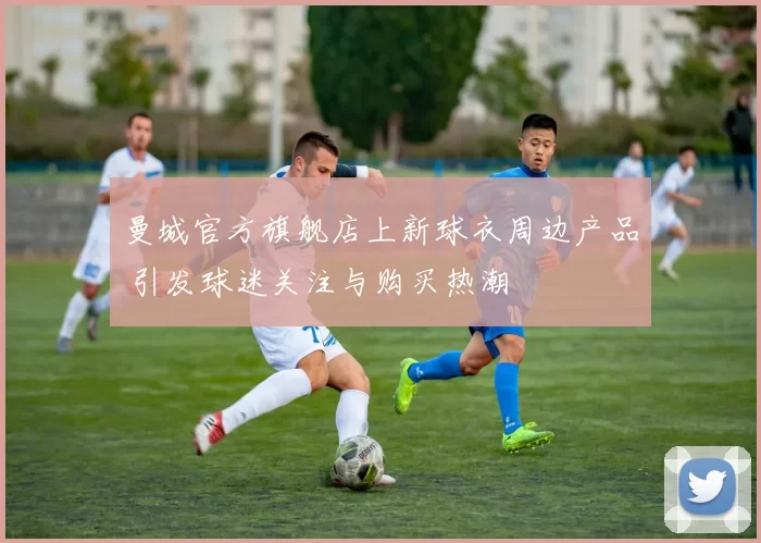 曼城官方旗舰店上新球衣周边产品 引发球迷关注与购买热潮
