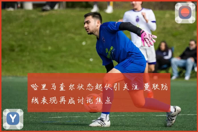 哈里马奎尔状态起伏引关注 曼联防线表现再成讨论焦点