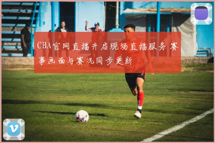 CBA官网直播开启现场直播服务 赛事画面与赛况同步更新