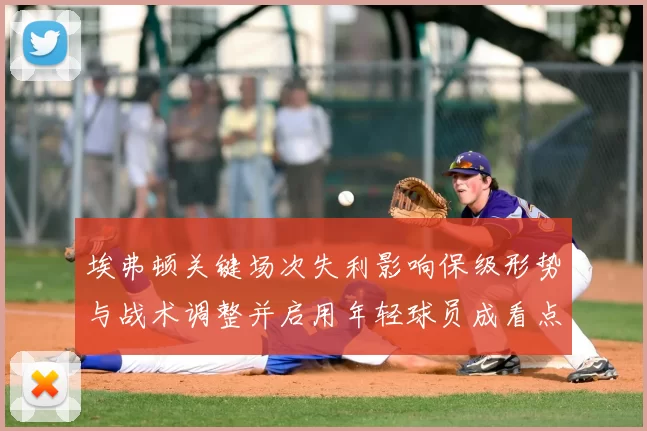 埃弗顿关键场次失利影响保级形势与战术调整并启用年轻球员成看点