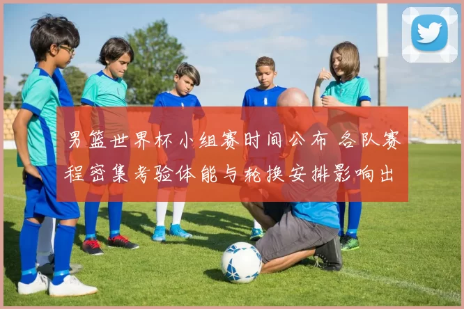 男篮世界杯小组赛时间公布 各队赛程密集考验体能与轮换安排影响出线形势