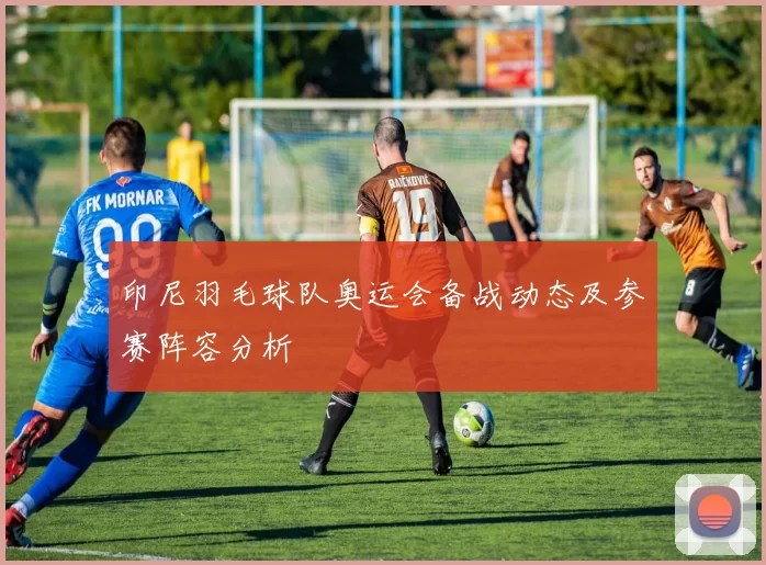 印尼羽毛球队奥运会备战动态及参赛阵容分析