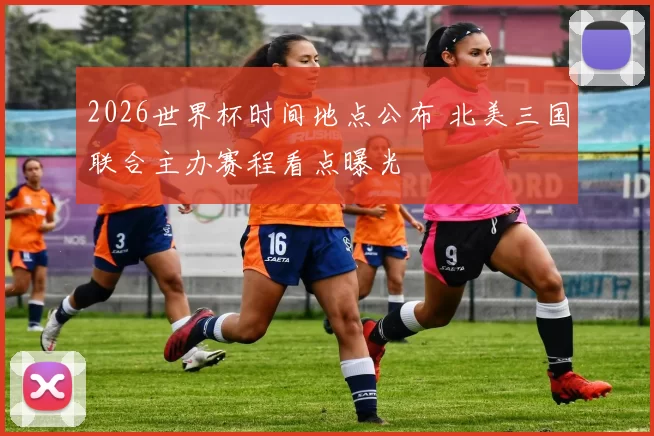 2026世界杯时间地点公布 北美三国联合主办赛程看点曝光