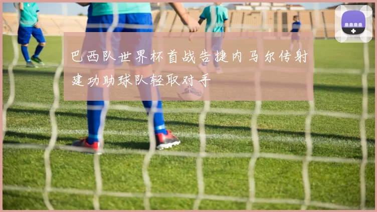 巴西队世界杯首战告捷内马尔传射建功助球队轻取对手