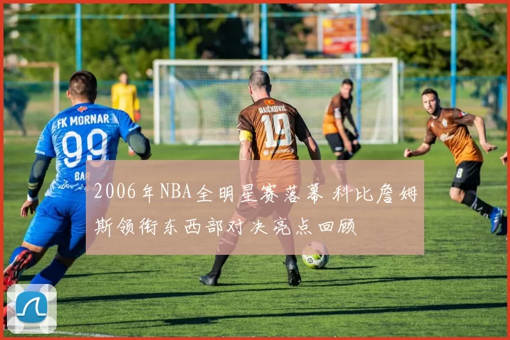 2006年NBA全明星赛落幕 科比詹姆斯领衔东西部对决亮点回顾