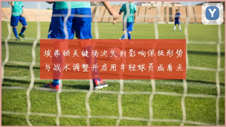 埃弗顿关键场次失利影响保级形势与战术调整并启用年轻球员成看点