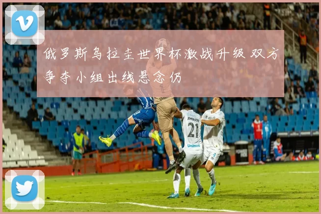 俄罗斯乌拉圭世界杯激战升级 双方争夺小组出线悬念仍