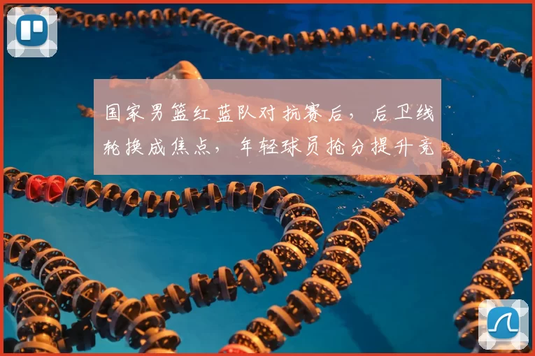 国家男篮红蓝队对抗赛后,后卫线轮换成焦点,年轻球员抢分提升竞争力