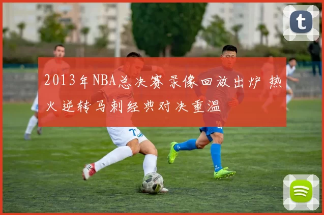 2013年NBA总决赛录像回放出炉 热火逆转马刺经典对决重温