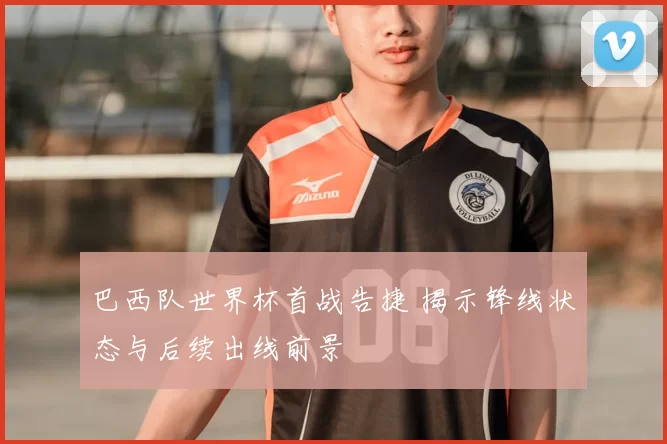 巴西队世界杯首战告捷 揭示锋线状态与后续出线前景