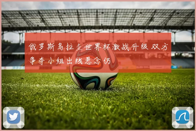 俄罗斯乌拉圭世界杯激战升级 双方争夺小组出线悬念仍