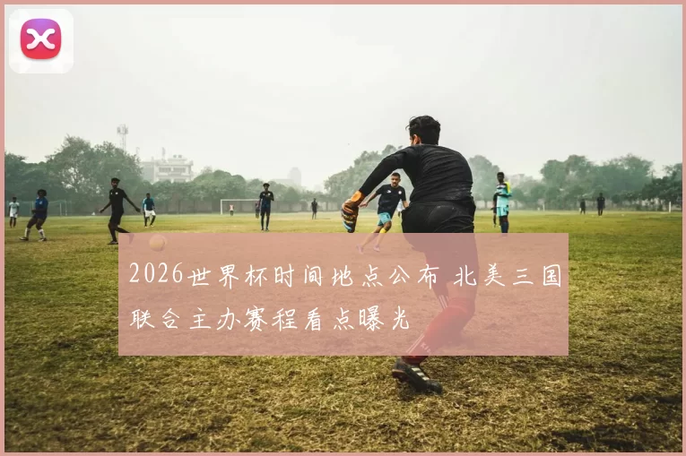 2026世界杯时间地点公布 北美三国联合主办赛程看点曝光