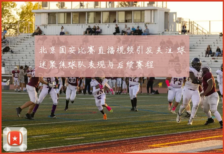 北京国安比赛直播视频引发关注 球迷聚焦球队表现与后续赛程