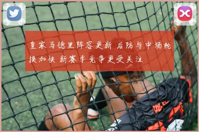 皇家马德里阵容更新 后防与中场轮换加快 新赛季竞争更受关注