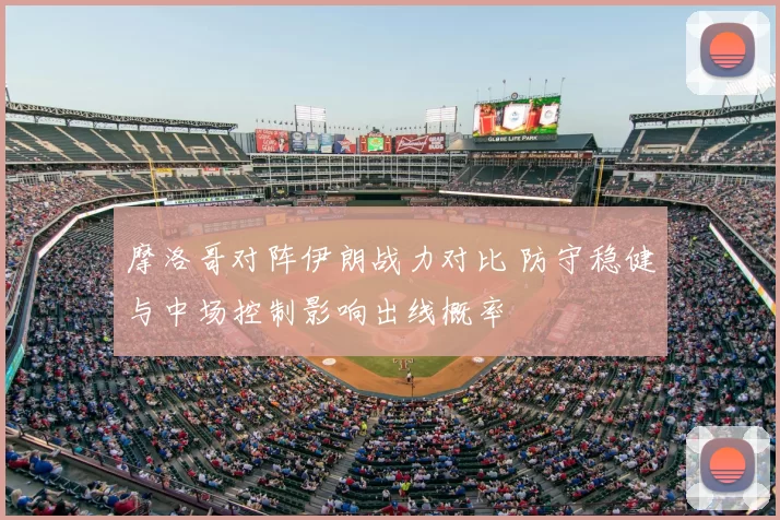 摩洛哥对阵伊朗战力对比 防守稳健与中场控制影响出线概率