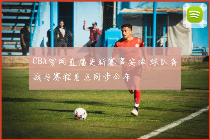 CBA官网直播更新赛事安排 球队备战与赛程看点同步公布