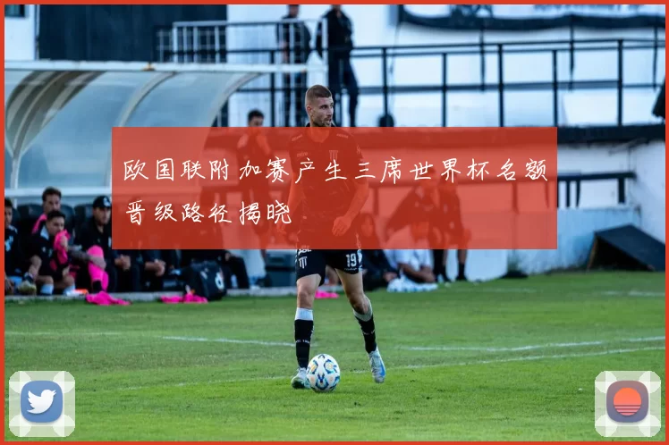 欧国联附加赛产生三席世界杯名额晋级路径揭晓