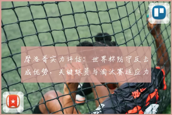 摩洛哥实力评估：世界杯防守反击成优势，关键球员与淘汰赛适应力分析