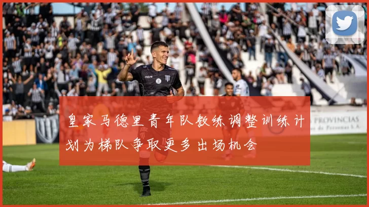 皇家马德里青年队教练调整训练计划为梯队争取更多出场机会
