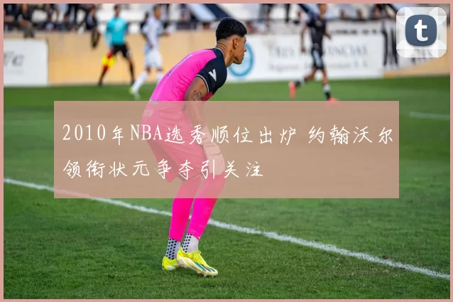 2010年NBA选秀顺位出炉 约翰沃尔领衔状元争夺引关注