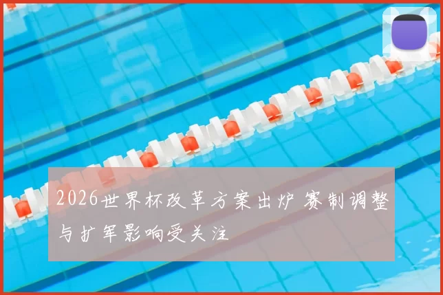 2026世界杯改革方案出炉 赛制调整与扩军影响受关注
