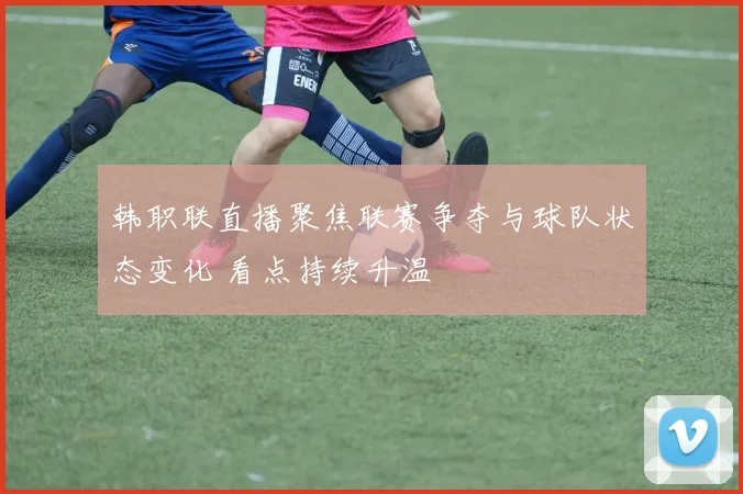韩职联直播聚焦联赛争夺与球队状态变化 看点持续升温
