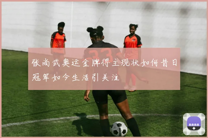 张尚武奥运金牌得主现状如何昔日冠军如今生活引关注