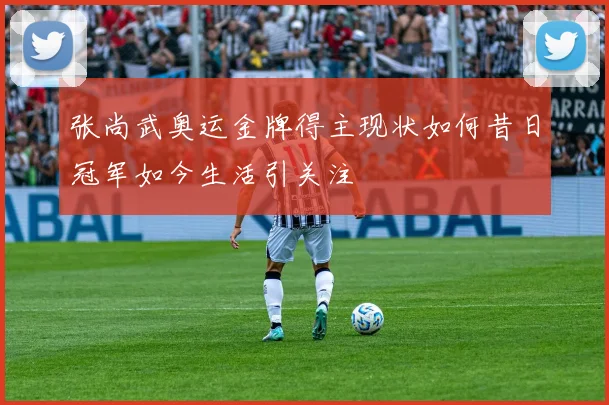 张尚武奥运金牌得主现状如何昔日冠军如今生活引关注