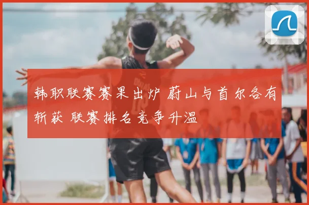 韩职联赛赛果出炉 蔚山与首尔各有斩获 联赛排名竞争升温